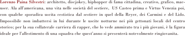 Lorenzo Paina Silvestri: architetto, discjokey, hiphopper di fama cittadina, creativo, grafico, mac-user. Ala all’americana, una vita nelle società del sestiere,  US Casteo prima e Virtus Venezia poi, con qualche sporadica uscita cestistica dal sestiere in quel della Reyer, dei Carmini e del Lido. Impossibile non imbattersi in lui durante le uscite notturne nei più gettonati locali del centro storico; per la sua collaterale carriera di rapper, che lo vede ammirato tra i più giovani, è la figura ideale per l’allestimento di una squadra che quest’anno si presenterà notevolmente ringiovanita.