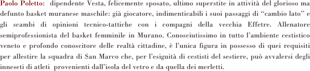 Paolo Poletto:  dipendente Vesta, felicemente sposato, ultimo superstite in attività del glorioso ma defunto basket muranese maschile: già giocatore, indimenticabili i suoi passaggi di “cambio lato” e gli scambi di opinioni tecnico-tattiche con i compagni della vecchia Effetre. Allenatore semiprofessionista del basket femminile in Murano. Conosciutissimo in tutto l’ambiente cestistico veneto e profondo conoscitore delle realtà cittadine, è l’unica figura in possesso di quei requisiti per allestire la squadra di San Marco che, per l’esiguità di cestisti del sestiere, può avvalersi degli inneseti di atleti  provenienti dall’isola del vetro e da quella dei merletti.      