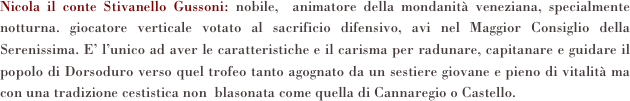 Nicola il conte Stivanello Gussoni: nobile,  animatore della mondanità veneziana, specialmente notturna. giocatore verticale votato al sacrificio difensivo, avi nel Maggior Consiglio della Serenissima. E’ l’unico ad aver le caratteristiche e il carisma per radunare, capitanare e guidare il popolo di Dorsoduro verso quel trofeo tanto agognato da un sestiere giovane e pieno di vitalità ma con una tradizione cestistica non  blasonata come quella di Cannaregio o Castello.  