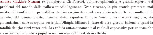 Andrea Cekkino Nogara: ex-pompiere a Cà Foscari, editore, opinionista e grande esperto dei problemi del mondo della palla-a-spicchi lagunare. Gran tiratore, la più grande promessa mai uscita dal SanGiobbe; probabilmente l’unico giocatore ad aver indossato tutte le canotte delle squadre del centro storico, con qualche capatina in terraferma e una mezza stagione, da giovanissimo, nelle scarpette rosse dell’Olimpia Milano. Il fatto di aver giocato insieme a quasi la totalità dei giocatori veneziani,  lo candida automaticamente al ruolo di caposestire per un team che accorporerà due sestieri popolosi ma con non molti cestisti in attività.