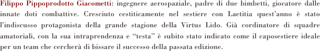 Filippo Pippoprodotto Giacometti: ingegnere aerospaziale, padre di due bimbetti, giocatore dalle innate doti combattive. Cresciuto cestiticamente nel sestiere con Laetitia quest’anno è stato l’indiscusso protagonista della grande stagione della Virtus Lido. Già cordinatore di squadre amatoriali, con la sua intraprendenza e “testa” è subito stato indicato come il caposestiere ideale per un team che cercherà di bissare il successo della passata edizione. 