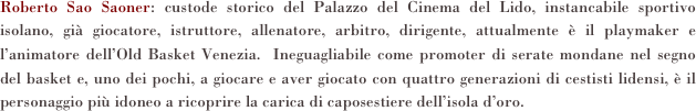 Roberto Sao Saoner: custode storico del Palazzo del Cinema del Lido, instancabile sportivo isolano, già giocatore, istruttore, allenatore, arbitro, dirigente, attualmente è il playmaker e l’animatore dell’Old Basket Venezia.  Ineguagliabile come promoter di serate mondane nel segno del basket e, uno dei pochi, a giocare e aver giocato con quattro generazioni di cestisti lidensi, è il personaggio più idoneo a ricoprire la carica di caposestiere dell’isola d’oro. 